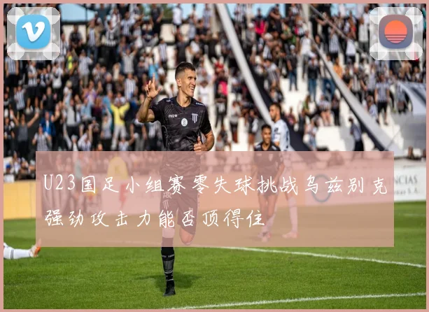 U23国足小组赛零失球挑战乌兹别克强劲攻击力能否顶得住