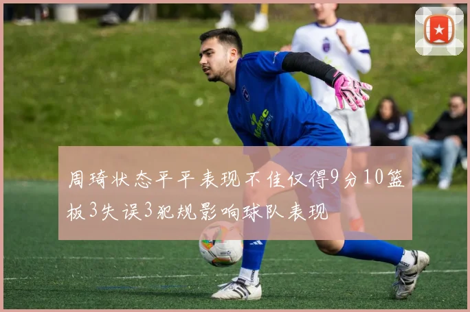 周琦状态平平表现不佳仅得9分10篮板3失误3犯规影响球队表现