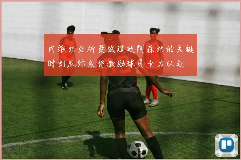 内维尔分析曼城追赶阿森纳的关键时刻瓜帅或将激励球员全力以赴