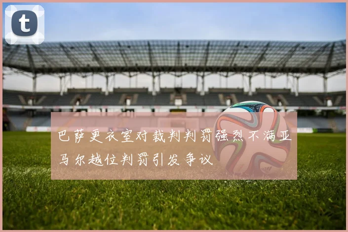 巴萨更衣室对裁判判罚强烈不满亚马尔越位判罚引发争议