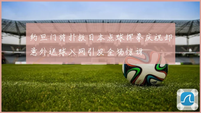 约旦门将扑救日本点球挥拳庆祝却意外送球入网引发全场惊讶