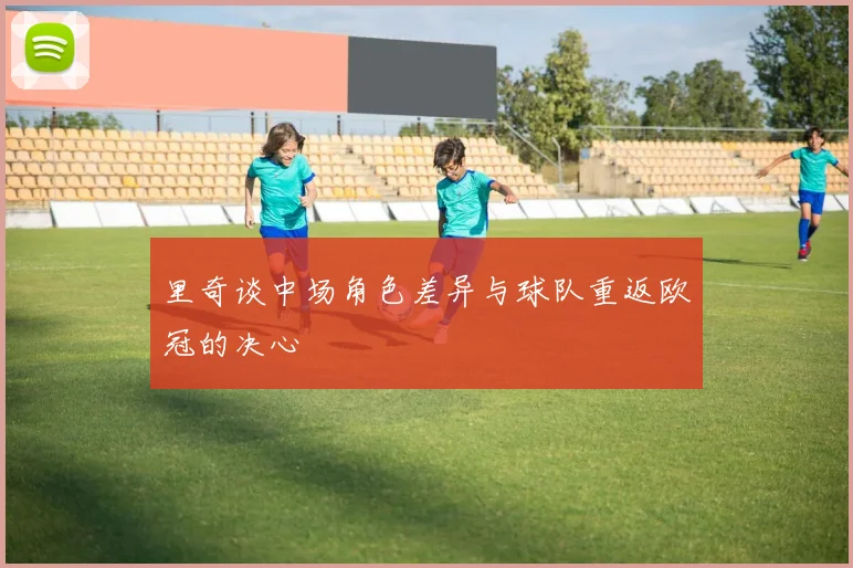 里奇谈中场角色差异与球队重返欧冠的决心