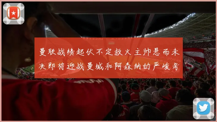 曼联战绩起伏不定救火主帅悬而未决即将迎战曼城和阿森纳的严峻考验