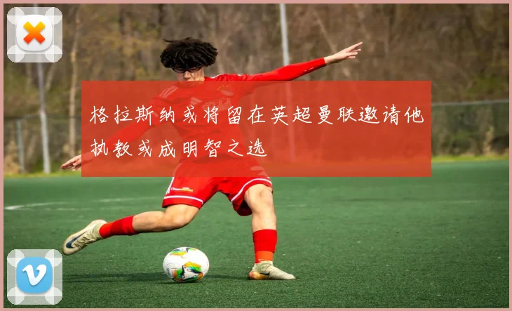格拉斯纳或将留在英超曼联邀请他执教或成明智之选