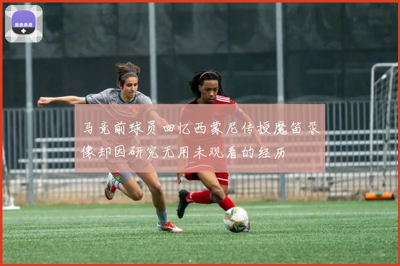 马竞前球员回忆西蒙尼传授魔笛录像却因研究无用未观看的经历