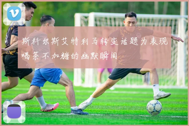 斯科尔斯艾特利马转变话题为表现喝茶不加糖的幽默瞬间