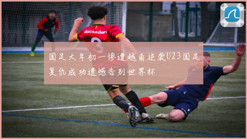 国足大年初一惨遭越南逆袭U23国足复仇成功遗憾告别世界杯